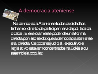 Na democracia Ateniense todos os cidadãos tinham o  direito de participar na vida politica da cidade . E exerciam esse poder de uma forma directa por isso se diz que a democracia ateniense era  directa. Os poderes judicial, executivo e legislativo estavam concentrados na Eclésia ou assembleia popular.  