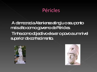 A democracia Ateniense atingiu o seu ponto mais alto com o governo de Péricles. Tinha como objectivo elevar o povo a um nivel  superior de conhecimento. 