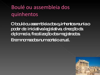 O boulé ou assembleia dos quinhentos reunia o poder de: iniciativa legislativa, direcção da diplomacia, fiscalização dos magistrados. Eram nomeados num sorteio anual. 