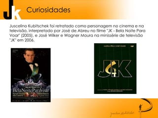 Curiosidades
Juscelino Kubitschek foi retratado como personagem no cinema e na
televisão, interpretado por José de Abreu no filme "JK - Bela Noite Para
Voar" (2005), e José Wilker e Wagner Moura na minissérie de televisão
"JK" em 2006.
 