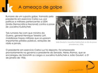 Rumores de um suposto golpe, tramado pelo
presidente em exercício Carlos Luz, por
políticos e militares pertencentes a UDN
(União Democrática Nacional) contra a posse
de Juscelino Kubitschek
Tais rumores fez com que ministro da
Guerra, general Henrique Teixeira Lott,
mobilizasse tropas militares que ocuparam
importantes prédios públicos, estações de
rádio e jornais.
O presidente em exercício Carlos Luz foi deposto. Foi empossado
provisoriamente no governo o presidente do Senado, Nereu Ramos, que se
encarregou de transmitir os cargos a Juscelino Kubitschek e João Goulart, a 31
de janeiro de 1956.
A ameaça de golpe
João Goulart e Juscelino Kubitschek no dia da posse
presidencial, 1956.
 
