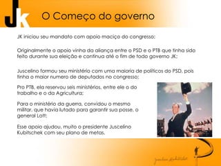O Começo do governo
JK iniciou seu mandato com apoio maciço do congresso;
Originalmente o apoio vinha da aliança entre o PSD e o PTB que tinha sido
feito durante sua eleição e continua até o fim de todo governo JK;
Juscelino formou seu ministério com uma maioria de políticos do PSD, pois
tinha o maior numero de deputados no congresso;
Pro PTB, ela reservou seis ministérios, entre ele o do
trabalho e o da Agricultura;
Para o ministério da guerra, convidou o mesmo
militar, que havia lutado para garantir sua posse, o
general Lott;
Esse apoio ajudou, muito o presidente Juscelino
Kubitschek com seu plano de metas.
 