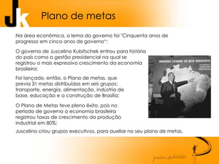Plano de metas
Foi lançado, então, o Plano de metas, que
previa 31 metas distribuídas em seis grupos:
transporte, energia, alimentação, indústria de
base, educação e a construção de Brasília;
O governo de Juscelino Kubitschek entrou para história
do país como a gestão presidencial na qual se
registrou o mais expressivo crescimento da economia
brasileira;
Na área econômica, o lema do governo foi "Cinquenta anos de
progresso em cinco anos de governo“;
O Plano de Metas teve pleno êxito, pois no
período de governo a economia brasileira
registrou taxas de crescimento da produção
industrial em 80%;
Juscelino criou grupos executivos, para auxiliar no seu plano de metas.
 