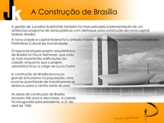 A Construção de Brasília
O responsável pelo projeto arquitetônico
de Brasília foi Oscar Niemeyer, que criou
as mais importantes edificações da
cidade, enquanto que o projeto
urbanístico ficou a cargo de Lucio Costa;
A nova cidade e capital federal foi o símbolo máximo do progresso nacional e foi considerada
Patrimônio Cultural da Humanidade;
A gestão de Juscelino Kubitschek também foi marcada pela implementação de um
ambicioso programa de obras públicas com destaque para construção da nova capital
federal, Brasília;
A construção de Brasília provocou
grande entusiasmo na população, uma
enorme quantidade de trabalhadores se
deslocou para o centro oeste do pais;
As obras de construção de Brasília
duraram três anos e dez meses. A cidade
foi inaugurada pelo presidente, a 21 de
abril de 1960.
 