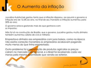 O Aumento da inflação
Juscelino Kubitschek gastou tanto que a inflação disparou, ao assumir o governo a
inflação era de 12,5% ao ano, no final de seu mandato a inflação aumentou para
30% ao ano;
O governo estava gastando mais do que ganhava com
os impostos;
Não foi só na construção de Brasília, que o governo Juscelino gastou muito dinheiro
também aumentou salario de civis e militares;
Emprestava dinheiro aos empresários com juros baixos, como na época
não existia correção monetária os empresários acabavam pagando
muito menos do que tinha emprestado;
Outro problema foi a exportação de produtos agrícolas os preços
caíram no mercado internacional, e o Brasil foi recebendo cada vez
menos pela mesma quantidade que vendia ao exterior.
 