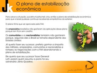 O plano de estabilização
econômica
Para salvar a situação Juscelino Kubitschek criou então o plano de estabilização econômica
para que o brasil pudesse continuar recebendo empréstimos do exterior;
O plano tinha que ser aprovado pelo FMI;
Os empresários brasileiros não gostaram da aplicação desse plano
porque iam ficar sem credito;
Os comunistas e os nacionalistas também não gostaram
porque, segundo eles o Brasil se tornaria dependente dos
Estados Unidos;
JK queria fazer seu sucessor, preferiu ganhar a simpatia
dos militares, empresários, comunistas e nacionalistas e
rompeu as negociações com o FMI abandonando o
plano de estabilização.
Ele queria que seu sucessor fosse General
Lott, porem quem assumiu o posto foi seu
adversário Jânio Quadros.
 