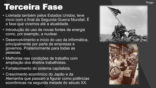 Terceira Fase
• Liderada também pelos Estados Unidos, teve
inicio com o final da Segunda Guerra Mundial. É
a fase que vivemos até a atualidade.
• Introdução do uso de novas fontes de energia
como, por exemplo, a nuclear.
• Desenvolvimento e início do uso da informática,
principalmente por parte de empresas e
governos. Posteriormente para todas as
pessoas.
• Melhorias nas condições de trabalho com
ampliação dos direitos trabalhistas.
• Fortalecimento do sistema capitalista.
• Crescimento econômico do Japão e da
Alemanha que passam a figurar como potências
econômicas na segunda metade do século XX.
Thiago
 