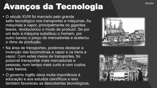Avanços da Tecnologia
• O século XVIII foi marcado pelo grande
salto tecnológico nos transportes e máquinas. As
máquinas a vapor, principalmente os gigantes
teares, revolucionou o modo de produzir. Se por
um lado a máquina substituiu o homem, por
outro baixou o preço de mercadorias e acelerou
o ritmo de produção.
• Na área de transportes, podemos destacar a
invenção das locomotivas a vapor e os trens a
vapor. Com estes meios de transportes, foi
possível transportar mais mercadorias e
pessoas, num tempo mais curto e com custos
mais baixos.
• O governo inglês dava muita importância à
educação e aos estudos científicos e isso
também favoreceu as descobertas tecnológicas.
Nicolas
 