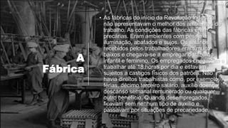 A
Fábrica
• As fábricas do início da Revolução Industrial
não apresentavam o melhor dos ambientes de
trabalho. As condições das fábricas eram
precárias. Eram ambientes com péssima
iluminação, abafados e sujos. Os salários
recebidos pelos trabalhadores eram muito
baixos e chegava-se a empregar o trabalho
infantil e feminino. Os empregados chegavam a
trabalhar até 18 horas por dia e estavam
sujeitos a castigos físicos dos patrões. Não
havia direitos trabalhistas como, por exemplo,
férias, décimo terceiro salário, auxílio doença,
descanso semanal remunerado ou qualquer
outro benefício. Quando desempregados,
ficavam sem nenhum tipo de auxílio e
passavam por situações de precariedade.
Henry
 