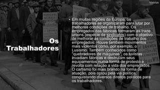 Os
Trabalhadores
• Em muitas regiões da Europa, os
trabalhadores se organizaram para lutar por
melhores condições de trabalho. Os
empregados das fábricas formaram as trade
unions (espécie de sindicatos) com o objetivo
de melhorar as condições de trabalho dos
empregados. Houve também movimentos
mais violentos como, por exemplo, o
Lusismo. Também conhecidos como
"quebradores de máquinas", os luvistas
invadiam fábricas e destruíam seus
equipamentos numa forma de protesto e
revolta com relação a vida dos empregados.
O cartismo foi mais brando na forma de
atuação, pois optou pela via política,
conquistando diversos direitos políticos para
os trabalhadores.
Vinicius
 