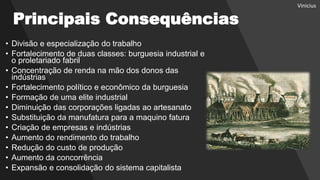 Principais Consequências
• Divisão e especialização do trabalho
• Fortalecimento de duas classes: burguesia industrial e
o proletariado fabril
• Concentração de renda na mão dos donos das
indústrias
• Fortalecimento político e econômico da burguesia
• Formação de uma elite industrial
• Diminuição das corporações ligadas ao artesanato
• Substituição da manufatura para a maquino fatura
• Criação de empresas e indústrias
• Aumento do rendimento do trabalho
• Redução do custo de produção
• Aumento da concorrência
• Expansão e consolidação do sistema capitalista
Vinicius
 