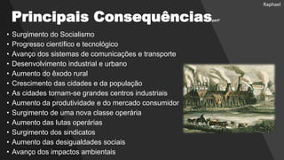 Principais Consequênciaspart²
• Surgimento do Socialismo
• Progresso científico e tecnológico
• Avanço dos sistemas de comunicações e transporte
• Desenvolvimento industrial e urbano
• Aumento do êxodo rural
• Crescimento das cidades e da população
• As cidades tornam-se grandes centros industriais
• Aumento da produtividade e do mercado consumidor
• Surgimento de uma nova classe operária
• Aumento das lutas operárias
• Surgimento dos sindicatos
• Aumento das desigualdades sociais
• Avanço dos impactos ambientais
Raphael
 