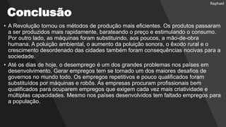 Conclusão
• A Revolução tornou os métodos de produção mais eficientes. Os produtos passaram
a ser produzidos mais rapidamente, barateando o preço e estimulando o consumo.
Por outro lado, as máquinas foram substituindo, aos poucos, a mão-de-obra
humana. A poluição ambiental, o aumento da poluição sonora, o êxodo rural e o
crescimento desordenado das cidades também foram consequências nocivas para a
sociedade.
• Até os dias de hoje, o desemprego é um dos grandes problemas nos países em
desenvolvimento. Gerar empregos tem se tornado um dos maiores desafios de
governos no mundo todo. Os empregos repetitivos e pouco qualificados foram
substituídos por máquinas e robôs. As empresas procuram profissionais bem
qualificados para ocuparem empregos que exigem cada vez mais criatividade e
múltiplas capacidades. Mesmo nos países desenvolvidos tem faltado empregos para
a população.
Raphael
 