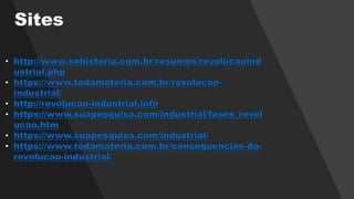 • http://www.sohistoria.com.br/resumos/revolucaoind
ustrial.php
• https://www.todamateria.com.br/revolucao-
industrial/
• http://revolucao-industrial.info
• https://www.suapesquisa.com/industrial/fases_revol
ucao.htm
• https://www.suapesquisa.com/industrial/
• https://www.todamateria.com.br/consequencias-da-
revolucao-industrial/
Sites
 