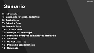 Sumario
3 – Introdução
4 – Causas da Revolução Industrial
5 – Capitalismo
7 – Primeira Fase
9 – Segunda Fase
10 – Terceira Fase
12 – Avanços da Tecnologia
13 – Principais invenções da Revolução Industrial:
14 – A Fábrica
15 – Os Trabalhadores
16 – Principais Consequências
18 – Conclusão
Raphael
 