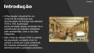 Introdução
• A Revolução industrial foi um
conjunto de mudanças que
aconteceram na Europa nos séculos
XVIII e XIX. A principal
particularidade dessa revolução foi a
substituição do trabalho artesanal
pelo assalariado, com o uso das
máquinas.
• Até o final do século XVIII a maioria
da população europeia vivia no
campo e produzia o que consumia.
De maneira artesanal o produtor
dominava todo o processo produtivo.
Raphael
 