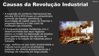 Causas da Revolução Industrial
• A expansão do comércio internacional dos
séculos XVI e XVII trouxe um extraordinário
aumento da riqueza, permitindo a
acumulação de capital capaz de financiar o
progresso técnico e o alto custo da
instalação nas indústrias.
• A burguesia europeia, fortalecida com o
desenvolvimento dos seus negócios,
passou a investir na elaboração de projetos
para aperfeiçoamento das técnicas de
produção e na criação de máquinas para a
indústria.
• Logo, verificou-se que maior produtividade e
maiores lucros para os empresários
poderiam ser obtidos acrescentando-se o
emprego de máquinas em larga escala.
Vinicius
 