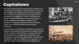 Capitalismo
• No início da Revolução Industrial contou também com
o alto avanço tecnológico, que possibilitou a troca das
ferramentas e da energia humana, pelas máquinas.
Foi uma fase de encerramento da transição entre o
feudalismo e o capitalismo, onde o capitalismo se
tornou o sistema financeiro e econômico vigente, e
novas relações entre capital e trabalho foram
impostas. A burguesia industrial buscava maiores
lucros, com menores custos e uma produção
acelerada.
• A partir desse novo sistema, as cidades começaram a
crescer bruscamente, as chances de conseguir ganhar
a vida no campo eram mínimas, e grande parte das
terras pertenciam aos grandes proprietários, que
expulsavam os pequenos camponeses. A única forma
de garantir a vida, era trabalhar como operário, e a
partir daí surgiu a classe social dos proletariados.
Davi
 