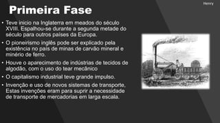 Primeira Fase
• Teve inicio na Inglaterra em meados do século
XVIII. Espalhou-se durante a segunda metade do
século para outros países da Europa.
• O pioneirismo inglês pode ser explicado pela
existência no país de minas de carvão mineral e
minério de ferro.
• Houve o aparecimento de indústrias de tecidos de
algodão, com o uso do tear mecânico
• O capitalismo industrial teve grande impulso.
• Invenção e uso de novos sistemas de transporte,
Estas invenções eram para suprir a necessidade
de transporte de mercadorias em larga escala.
Henry
 