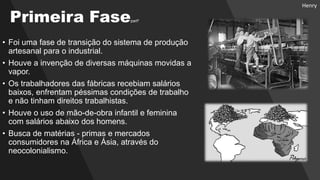 • Foi uma fase de transição do sistema de produção
artesanal para o industrial.
• Houve a invenção de diversas máquinas movidas a
vapor.
• Os trabalhadores das fábricas recebiam salários
baixos, enfrentam péssimas condições de trabalho
e não tinham direitos trabalhistas.
• Houve o uso de mão-de-obra infantil e feminina
com salários abaixo dos homens.
• Busca de matérias - primas e mercados
consumidores na África e Ásia, através do
neocolonialismo.
Primeira Fasepart²
Henry
 