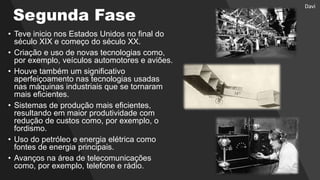 Segunda Fase
• Teve inicio nos Estados Unidos no final do
século XIX e começo do século XX.
• Criação e uso de novas tecnologias como,
por exemplo, veículos automotores e aviões.
• Houve também um significativo
aperfeiçoamento nas tecnologias usadas
nas máquinas industriais que se tornaram
mais eficientes.
• Sistemas de produção mais eficientes,
resultando em maior produtividade com
redução de custos como, por exemplo, o
fordismo.
• Uso do petróleo e energia elétrica como
fontes de energia principais.
• Avanços na área de telecomunicações
como, por exemplo, telefone e rádio.
Davi
 