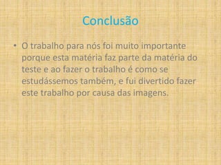 Conclusão
• O trabalho para nós foi muito importante
porque esta matéria faz parte da matéria do
teste e ao fazer o trabalho é como se
estudássemos também, e fui divertido fazer
este trabalho por causa das imagens.
 