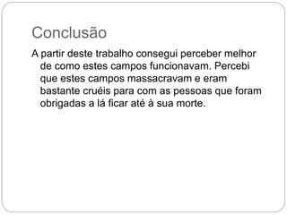 Conclusão
A partir deste trabalho consegui perceber melhor
de como estes campos funcionavam. Percebi
que estes campos massacravam e eram
bastante cruéis para com as pessoas que foram
obrigadas a lá ficar até à sua morte.
 