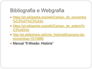 Bibliografia e Webgrafia
 https://pt.wikipedia.org/wiki/Campo_de_concentra
%C3%A7%C3%A3o
 https://pt.wikipedia.org/wiki/Campo_de_exterm%
C3%ADnio
 http://pt.slideshare.net/crie_historia9/campos-de-
concentrao-1013866
 Manual “9 Missão: História”
 