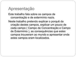 Apresentação
Este trabalho fala sobre os campos de
concentração e de extermínio nazis.
Neste trabalho pretendo explicar o porquê da
criação destes campos, explicar um pouco de
cada campo ( Campo de Concentração e Campo
de Extermínio ), as consequências que estes
campos trouxeram ao mundo e apresentar onde
estes campos eram localizados.
 
