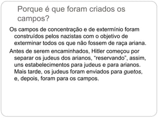 Porque é que foram criados os
campos?
Os campos de concentração e de extermínio foram
construídos pelos nazistas com o objetivo de
exterminar todos os que não fossem de raça ariana.
Antes de serem encaminhados, Hitler começou por
separar os judeus dos arianos, “reservando”, assim,
uns estabelecimentos para judeus e para arianos.
Mais tarde, os judeus foram enviados para guetos,
e, depois, foram para os campos.
 