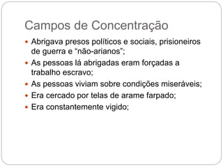 Campos de Concentração
 Abrigava presos políticos e sociais, prisioneiros
de guerra e “não-arianos”;
 As pessoas lá abrigadas eram forçadas a
trabalho escravo;
 As pessoas viviam sobre condições miseráveis;
 Era cercado por telas de arame farpado;
 Era constantemente vigido;
 