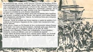 Na ausência do líder, Gomes Jardim assumiu o governo da República Piratini,
sustentada pelas forças de Sousa Netto. Nesse ínterim, Bento Gonçalves se e
vadiu espetacularmente da detenção no Forte do Mar (Salvador, 1837), retom
ando a presidência no mesmo ano. Nessa fase, organizando o Estado, faz co
m que a revolução atinja seu auge, levando a crer que a República Piratini
conseguirá consolidar-se como Estado independente.
No plano tático, a capital Porto Alegre havia sido recuperada pelos legalistas,
que também ocupavam a de Rio Grande. Sob rigoroso cerco, estas cidades
eram abastecidas pela Marinha Imperial. As tentativas feitas para conquistá-
las em 1838 revelaram-se
frustantes. Diante da pressão das forças imperiais a capital da república foi tr
ansferida de Piratinipara Caçapava do Sul, cidade mais inacessível e mais
fácil de defender.
Como reforço, chegou ao Rio Grande do Sul o revolucionário italiano Giusep
pe Garibaldi. Com apoio de Davi Canabarro, Garibaldi partiu para Santa Cat
arina, onde proclamou a República Juliana (15 de julho de 1839),
formando com a República Piratini uma confederação. A nova república,
entretanto, revelou-se efêmera, pois sem condições de expandir-
se pelo interior de Santa Catarina durou apenas quatro meses: em novembr
o desse mesmo ano as forças do Império retomaram a cidade litorânea de
Laguna, a capital juliana.
 