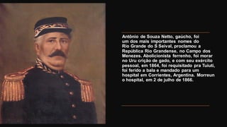 Antônio de Souza Netto, gaúcho, foi
um dos mais importantes nomes do
Rio Grande do S Seival, proclamou a
República Rio Grandense, no Campo dos
Menezes. Abolicionista ferrenho, foi morar
no Uru crição de gado, e com seu exército
pessoal, em 1864, foi requisitado pra Tuiuti,
foi ferido a bala e mandado para um
hospital em Corrientes, Argentina. Morreun
o hospital, em 2 de julho de 1866.
 