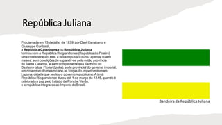 República Juliana
Proclamadaem 15 de julho de 1839,por Davi Canabarro e
Giuseppe Garibaldi,
a República Catarinenseou República Juliana
formoucom a RepúblicaRiograndense (Repúblicado Piratini)
uma confederação.Mas a nova repúblicadurou apenas quatro
meses: sem condiçõesde expandir-se pela então província
de Santa Catarina, e sem conquistar Nossa Senhora do
Desterro (atual Florianópolis), sede provincial do governo imperial,
em novembro do mesmo ano as forças do Império retomam
Laguna, cidade que sediouo governo republicano.A irmã
RepúblicaRiograndense durou até 1 de março de 1845,quando é
celebradaa paz pelo tratado de Ponche Verde,
e a república integra-se ao Império do Brasil.
Bandeirada RepúblicaJuliana
 