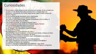Curiosidades
• Os principais chefes farrapos eram ferrenhos escravistas.Ao ser enviado pre
so para a Corte,Bento Gonçalves da Silva levou consigo negro úm
doméstico,para servi-lo. Ao morrer, legouterras, gado e meia centena de
homens negros.
• Os farroupilhas jamais acenaram com a distribuição
de terras, aos gaúchos,e com o fim do cativeiro,
aos cativos, como fizera Artigas. Sequerpropuseram o fim do tráfico.A
revolta era das elites, para as elites.
• Para abater as armas, os farrapos exigiram que o
Império respeitassea liberdade dos soldadosnegros.Temiam
que se formasse guerrilhanegra na província,
ou que os combatentesnegros homiziassem-
se no Uruguai, caso temessem areescravização.
• A infâmia de Porongos
• Na madrugada de 14 de novembro de 1844,o
general farrapo David Canabarro, combinado com Caxias, entregouos farra
pos negros desarmados aos inimigos.No serro
de Porongos,foi dizimada a infantaria negra, acelerando a paz entre os
amos farroupilhas e imperialistas.
• A rendição de Poncho Verde foi acordo entre senhores.
Não havia contradições essenciais entre os chefes imperialistas e
farroupilhas. O Império não manteria o
controle do Sul sem a colaboração dos criadores.Logo,os ex-
farrapos marchariam sob bandeira imperial contra o Uruguai e a Argentina
 
