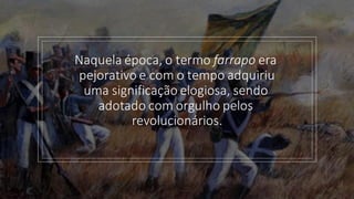 Naquela época, o termo farrapo era
pejorativo e com o tempo adquiriu
uma significação elogiosa, sendo
adotado com orgulho pelos
revolucionários.
 