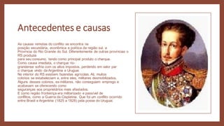 Antecedentes e causas
As causas remotas do conflito se encontra na
posição secundária, econômica e política da região sul, a
Província do Rio Grande do Sul. Diferentemente de outras províncias o
RS produzia
para seu consumo, tendo como principal produto o charque.
Como causa imediata, o charque rio-
grandense sofria com os altos impostos, perdendo em valor par
o charque vindo da Argentina e Uruguai.
No interior do RS existiam fazendas agrícolas. Ali, muitos
colonos se estabeleciam e, entre eles, militares desmobilizados.
Alguns desses colonos, ex-militares, não conseguiam emprego e
acabavam se oferecendo como
seguranças aos proprietários mais afastados.
E como região fronteiriça era militarizado e passível de
conflitos, como a Guerra da Cisplatina. Que foi um conflito ocorrido
entre Brasil e Argentina (1825 a 1828) pela posse do Uruguai.
 