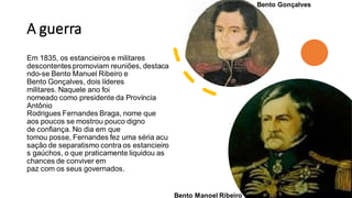 A guerra
Em 1835, os estancieiros e militares
descontentes promoviam reuniões, destaca
ndo-se Bento Manuel Ribeiro e
Bento Gonçalves, dois líderes
militares. Naquele ano foi
nomeado como presidente da Província
Antônio
Rodrigues Fernandes Braga, nome que
aos poucos se mostrou pouco digno
de confiança. No dia em que
tomou posse, Fernandes fez uma séria acu
sação de separatismo contra os estancieiro
s gaúchos, o que praticamente liquidou as
chances de conviver em
paz com os seus governados.
Bento Manoel Ribeiro
Bento Gonçalves
 