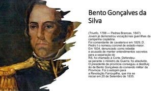 Bento Gonçalves da
Silva
(Triunfo, 1788 — Pedras Brancas, 1847)
Jovem já demonstrou vocação nas guerrilhas da
campanha cisplatina.
Foi comandante de cavalaria e em 1829, D.
Pedro I o nomeou coronel de estado-maior.
Em 1834, denunciado como rebelde
e acusado de manter entendimentos secretos
para a separação do
RS, foi chamado à Corte. Defendeu-
se perante o ministro da Guerra, foi absolvido.
O presidente da província conseguiu a destituiç
ão de Bento Gonçalves do comando militar da
Província. Foi o estopim para
a Revolução Farroupilha, que iria se
iniciar em 20 de Setembro de 1835.
 