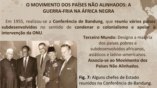 O MOVIMENTO DOS PAÍSES NÃO ALINHADOS: A
GUERRA-FRIA NA ÁFRICA NEGRA
Em 1955, realizou-se a Conferência de Bandung, que reuniu vários países
subdesenvolvidos no sentido de condenar o colonialismo e apelar à
intervenção da ONU.
Terceiro Mundo: Designa a maioria
dos países pobres e
subdesenvolvidos africanos,
asiáticos e latino-americanos.
Associa-se ao Movimento dos
Países Não Alinhados.
Fig. 7: Alguns chefes de Estado
reunidos na Conferência de Bandung.
 