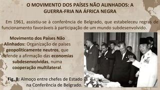 O MOVIMENTO DOS PAÍSES NÃO ALINHADOS: A
GUERRA-FRIA NA ÁFRICA NEGRA
Em 1961, assistiu-se à conferência de Belgrado, que estabeleceu regras de
funcionamento favoráveis à participação de um mundo subdesenvolvido.
Movimento dos Países Não
Alinhados: Organização de países
geopoliticamente neutros, que
defende a afirmação das economias
subdesenvolvidas, numa
cooperação multilateral.
Fig. 8: Almoço entre chefes de Estado
na Conferência de Belgrado.
 