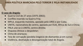 UMA POLÍTICA MARCADA PELO TERROR E PELA INSTABILIDADE
O caso de Angola:
● Guerra Civil de 27 anos (1975-2002);
● Conflito inserido na Guerra Fria;
● MPLA, esquerda marxista, apoiado pela URSS e por Cuba;
● UNITA, nacionalista de centro, apoiada por EUA, África do Sul e China;
● FNLA une-se à UNITA, centro-direita;
● Disputas étnicas a despoletar;
● Clima de anarquia;
● Teia de corrupção paralela (negócio de diamantes já em curso)
● Violência, destruição e desorganização total de Angola.
 