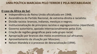 UMA POLÍTICA MARCADA PELO TERROR E PELA INSTABILIDADE
O caso da África do Sul:
● Independência do Reino Unido oficializada em 1948;
● Ascendência do Partido Nacional, de extrema-direita e racialista;
● Divisão racista: brancos, indianos, mestiços e negros;
● Institucionalização de princípios racistas e segregacionistas (Apartheid);
● Governo autoritário, apoiado internacionalmente pelos EUA;
● Criação de regiões geográficas para cada grupo racial;
● Apropriação por brancos dos meios económicos sul-africanos;
● Aproveitamento da situação por Moscovo;
● Nelson Mandela e o processo de desracialização (1994).
 