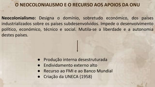 O NEOCOLONIALISMO E O RECURSO AOS APOIOS DA ONU
Neocolonialismo: Designa o domínio, sobretudo económico, dos países
industrializados sobre os países subdesenvolvidos. Impede o desenvolvimento
político, económico, técnico e social. Mutila-se a liberdade e a autonomia
destes países.
● Produção interna desestruturada
● Endividamento externo alto
● Recurso ao FMI e ao Banco Mundial
● Criação da UNECA (1958)
 