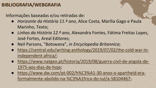 BIBLIOGRAFIA/WEBGRAFIA
Informações baseadas e/ou retiradas de:
● Horizonte da História 11.º ano, Alice Costa, Marília Gago e Paula
Marinho, Texto;
● Linhas da História 12.º ano, Alexandra Fontes, Fátima Freitas Lopes,
José Fortes, Areal Editores;
● Neil Parsons, "Botswana", in Encyclopedia Britannica;
● https://central.edu/writing-anthology/2019/07/02/the-cold-war-in-
independent-africa/;
● https://www.natgeo.pt/historia/2019/08/guerra-civil-de-angola-de-
1975-aos-dias-de-hoje;
● https://www.dw.com/pt-002/h%C3%A1-30-anos-o-apartheid-era-
formalmente-abolido-na-%C3%A1frica-do-sul/a-58104467;
 