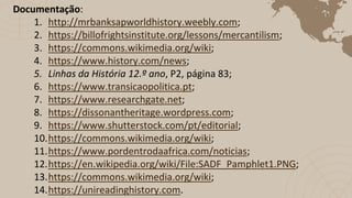 Documentação:
1. http://mrbanksapworldhistory.weebly.com;
2. https://billofrightsinstitute.org/lessons/mercantilism;
3. https://commons.wikimedia.org/wiki;
4. https://www.history.com/news;
5. Linhas da História 12.º ano, P2, página 83;
6. https://www.transicaopolitica.pt;
7. https://www.researchgate.net;
8. https://dissonantheritage.wordpress.com;
9. https://www.shutterstock.com/pt/editorial;
10.https://commons.wikimedia.org/wiki;
11.https://www.pordentrodaafrica.com/noticias;
12.https://en.wikipedia.org/wiki/File:SADF_Pamphlet1.PNG;
13.https://commons.wikimedia.org/wiki;
14.https://unireadinghistory.com.
 