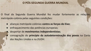 O PÓS-SEGUNDA GUERRA MUNDIAL
O final da Segunda Guerra Mundial fez mudar fortemente as relações
metrópole-colónia pelas seguintes condições:
● alianças metrópole-colónias contra as forças do Eixo;
● enfraquecimento das potências europeias;
● despertar de movimentos independentistas;
● consagração do princípio da autodeterminação dos povos na Carta
das Nações Unidas e na DUDH.
 