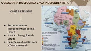 O caso do Botsuana
● Reconhecimento
independentista cordial
(1966)
● Nunca sofreu golpes de
Estado
● Relações mutualistas com
a Commonwealth
A GEOGRAFIA DA SEGUNDA VAGA INDEPENDENTISTA
 