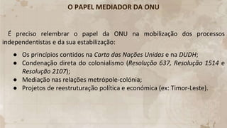 O PAPEL MEDIADOR DA ONU
É preciso relembrar o papel da ONU na mobilização dos processos
independentistas e da sua estabilização:
● Os princípios contidos na Carta das Nações Unidas e na DUDH;
● Condenação direta do colonialismo (Resolução 637, Resolução 1514 e
Resolução 2107);
● Mediação nas relações metrópole-colónia;
● Projetos de reestruturação política e económica (ex: Timor-Leste).
 