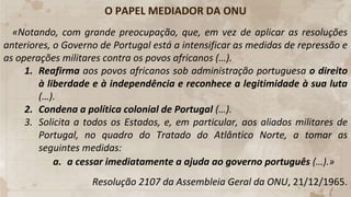 O PAPEL MEDIADOR DA ONU
«Notando, com grande preocupação, que, em vez de aplicar as resoluções
anteriores, o Governo de Portugal está a intensificar as medidas de repressão e
as operações militares contra os povos africanos (…).
1. Reafirma aos povos africanos sob administração portuguesa o direito
à liberdade e à independência e reconhece a legitimidade à sua luta
(…).
2. Condena a política colonial de Portugal (…).
3. Solicita a todos os Estados, e, em particular, aos aliados militares de
Portugal, no quadro do Tratado do Atlântico Norte, a tomar as
seguintes medidas:
a. a cessar imediatamente a ajuda ao governo português (…).»
Resolução 2107 da Assembleia Geral da ONU, 21/12/1965.
 